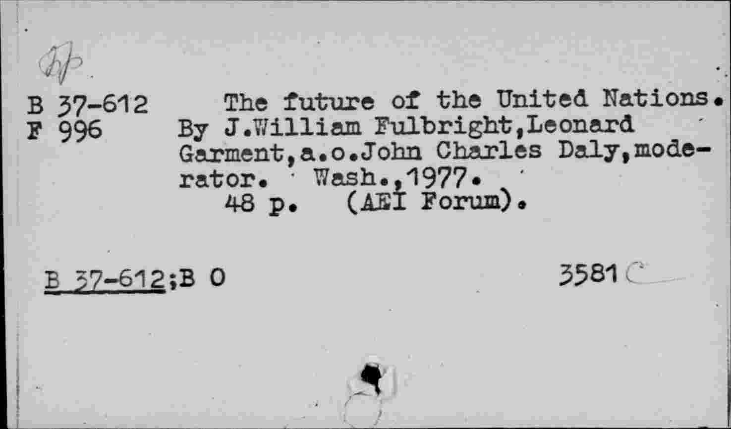 ﻿B 37-612
F 996
The future of the United Nations By J.William Fulbright,Leonard Garment,a.o.John Charles Daly,moderator. • Wash.,1977«
48 p.	(AS I Forum).
B 57-612;B 0
35S1 C